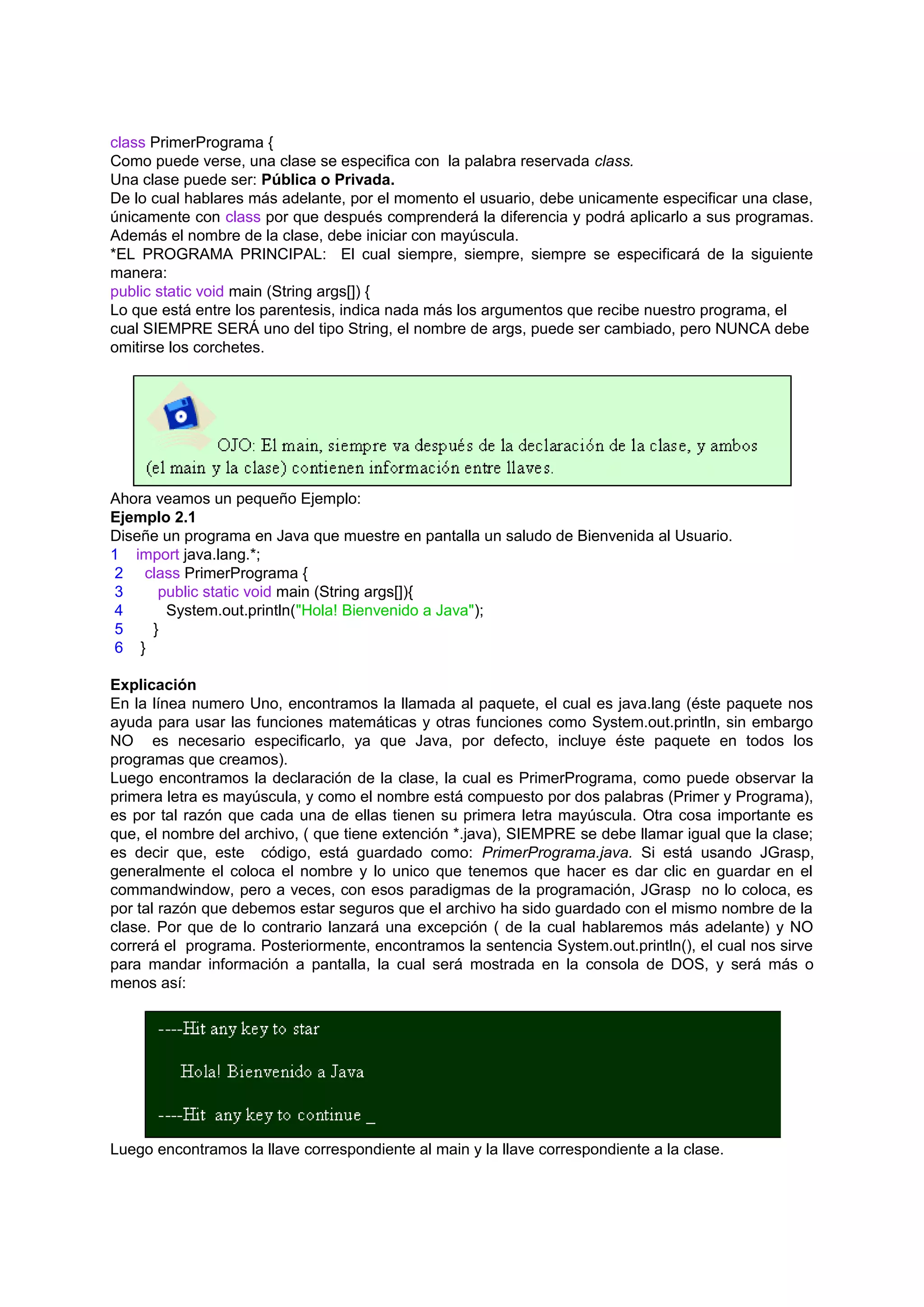 class PrimerPrograma {
Como puede verse, una clase se especifica con la palabra reservada class.
Una clase puede ser: Pública o Privada.
De lo cual hablares más adelante, por el momento el usuario, debe unicamente especificar una clase,
únicamente con class por que después comprenderá la diferencia y podrá aplicarlo a sus programas.
Además el nombre de la clase, debe iniciar con mayúscula.
*EL PROGRAMA PRINCIPAL: El cual siempre, siempre, siempre se especificará de la siguiente
manera:
public static void main (String args[]) {
Lo que está entre los parentesis, indica nada más los argumentos que recibe nuestro programa, el
cual SIEMPRE SERÁ uno del tipo String, el nombre de args, puede ser cambiado, pero NUNCA debe
omitirse los corchetes.




Ahora veamos un pequeño Ejemplo:
Ejemplo 2.1
Diseñe un programa en Java que muestre en pantalla un saludo de Bienvenida al Usuario.
1 import java.lang.*;
 2 class PrimerPrograma {
 3    public static void main (String args[]){
 4     System.out.println("Hola! Bienvenido a Java");
 5   }
 6 }

Explicación
En la línea numero Uno, encontramos la llamada al paquete, el cual es java.lang (éste paquete nos
ayuda para usar las funciones matemáticas y otras funciones como System.out.println, sin embargo
NO es necesario especificarlo, ya que Java, por defecto, incluye éste paquete en todos los
programas que creamos).
Luego encontramos la declaración de la clase, la cual es PrimerPrograma, como puede observar la
primera letra es mayúscula, y como el nombre está compuesto por dos palabras (Primer y Programa),
es por tal razón que cada una de ellas tienen su primera letra mayúscula. Otra cosa importante es
que, el nombre del archivo, ( que tiene extención *.java), SIEMPRE se debe llamar igual que la clase;
es decir que, este código, está guardado como: PrimerPrograma.java. Si está usando JGrasp,
generalmente el coloca el nombre y lo unico que tenemos que hacer es dar clic en guardar en el
commandwindow, pero a veces, con esos paradigmas de la programación, JGrasp no lo coloca, es
por tal razón que debemos estar seguros que el archivo ha sido guardado con el mismo nombre de la
clase. Por que de lo contrario lanzará una excepción ( de la cual hablaremos más adelante) y NO
correrá el programa. Posteriormente, encontramos la sentencia System.out.println(), el cual nos sirve
para mandar información a pantalla, la cual será mostrada en la consola de DOS, y será más o
menos así:




Luego encontramos la llave correspondiente al main y la llave correspondiente a la clase.
 
