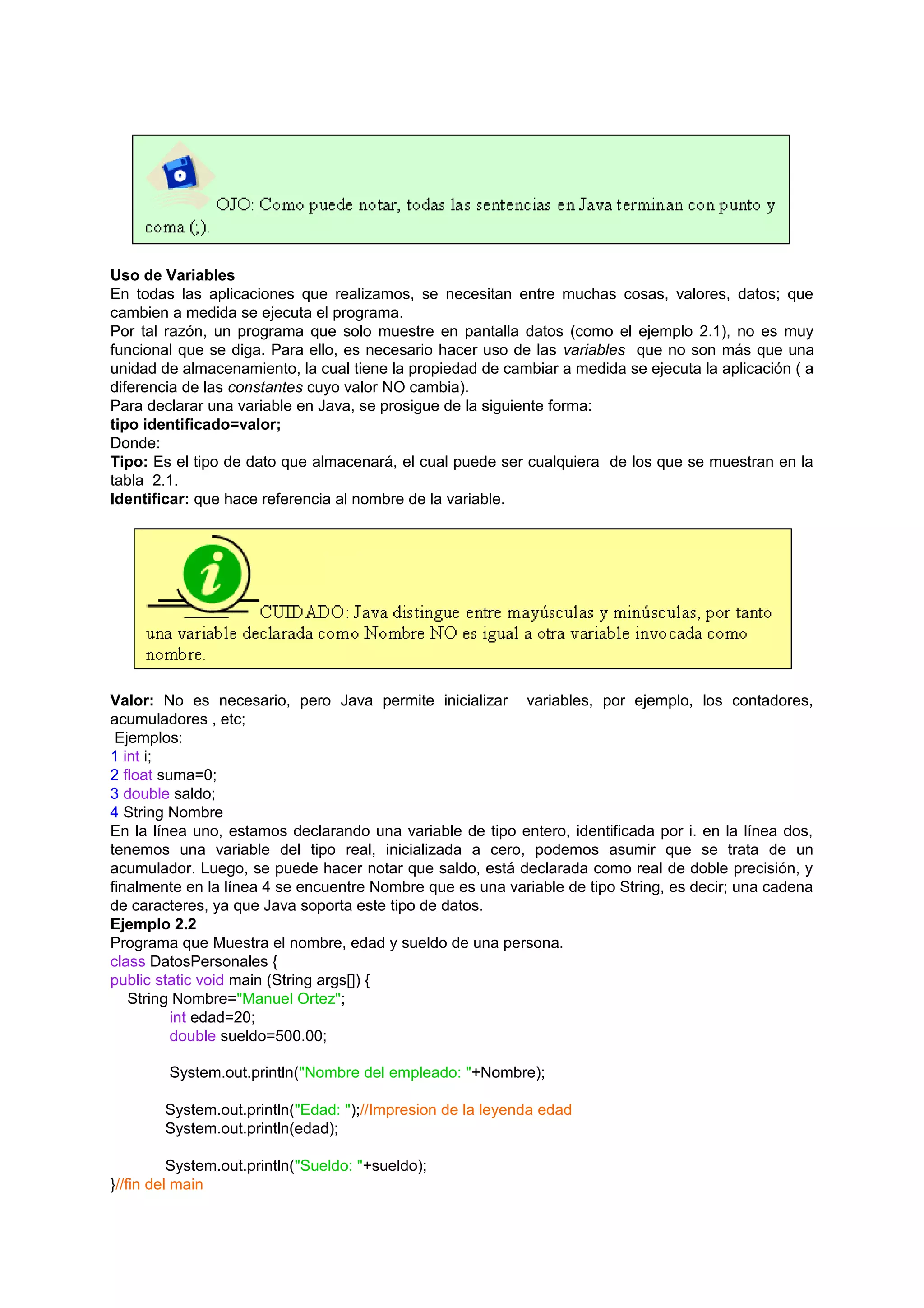 Uso de Variables
En todas las aplicaciones que realizamos, se necesitan entre muchas cosas, valores, datos; que
cambien a medida se ejecuta el programa.
Por tal razón, un programa que solo muestre en pantalla datos (como el ejemplo 2.1), no es muy
funcional que se diga. Para ello, es necesario hacer uso de las variables que no son más que una
unidad de almacenamiento, la cual tiene la propiedad de cambiar a medida se ejecuta la aplicación ( a
diferencia de las constantes cuyo valor NO cambia).
Para declarar una variable en Java, se prosigue de la siguiente forma:
tipo identificado=valor;
Donde:
Tipo: Es el tipo de dato que almacenará, el cual puede ser cualquiera de los que se muestran en la
tabla 2.1.
Identificar: que hace referencia al nombre de la variable.




Valor: No es necesario, pero Java permite inicializar variables, por ejemplo, los contadores,
acumuladores , etc;
 Ejemplos:
1 int i;
2 float suma=0;
3 double saldo;
4 String Nombre
En la línea uno, estamos declarando una variable de tipo entero, identificada por i. en la línea dos,
tenemos una variable del tipo real, inicializada a cero, podemos asumir que se trata de un
acumulador. Luego, se puede hacer notar que saldo, está declarada como real de doble precisión, y
finalmente en la línea 4 se encuentre Nombre que es una variable de tipo String, es decir; una cadena
de caracteres, ya que Java soporta este tipo de datos.
Ejemplo 2.2
Programa que Muestra el nombre, edad y sueldo de una persona.
class DatosPersonales {
public static void main (String args[]) {
   String Nombre="Manuel Ortez";
          int edad=20;
          double sueldo=500.00;

        System.out.println("Nombre del empleado: "+Nombre);

        System.out.println("Edad: ");//Impresion de la leyenda edad
        System.out.println(edad);

          System.out.println("Sueldo: "+sueldo);
}//fin del main
 