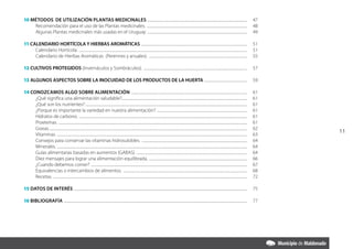 10 Métodos de utilización PLANTAS MEDICINALES .................................................................................................................. 	 47
	   Recomendación para el uso de las Plantas medicinales. ................................................................................................................... 	 48
    Algunas Plantas medicinales más usadas en el Uruguay .................................................................................................................. 	 49

11 CALENDARIO HORTÍCOLA Y HIERBAS AROMÁTICAS ......................................................................................................................... 	 51
     Calendario Hortícola. ................................................................................................................................................................................................ 	 51
     Calendario de Hierbas Aromáticas (Perennes y anuales). ................................................................................................................. 	 55

12 CULTIVOS PROTEGIDOS (Invernáculos y Sombráculos). . ..................................................................................................................... 	 57

13 ALGUNOS ASPECTOS SOBRE LA INOCUIDAD DE LOS PRODUCTOS DE LA HUERTA ................................................. 	 59

14 CONOZCAMOS ALGO SOBRE ALIMENTACIÓN ..................................................................................................................................... 	                                                                      61
     ¿Qué significa una alimentación saludable?............................................................................................................................................... 	
                                                                                               .                                                                                                                                                   61
     ¿Qué son los nutrientes?.......................................................................................................................................................................................... 	                          61
     ¿Porque es importante la variedad en nuestra alimentación? ....................................................................................................... 	                                                                          61
     Hidratos de carbono. ................................................................................................................................................................................................ 	                       61
     Proeteínas. ....................................................................................................................................................................................................................... 	         61
     Grasas................................................................................................................................................................................................................................... 	   62
                                                                                                                                                                                                                                                        11
     Vitaminas. ......................................................................................................................................................................................................................... 	        63
     Consejos para conservar las vitaminas hidrosulobles. ......................................................................................................................... 	                                                              64
     Minerales. ......................................................................................................................................................................................................................... 	        64
     Guías alimentarias basadas en aumentos (GABAS). .............................................................................................................................. 	                                                              64
     Diez mensajes para lograr una alimentación equilibrada. ................................................................................................................ 	                                                                    66
     ¿Cuando debemos comer? . ................................................................................................................................................................................. 	                                  67
     Equivalencias o intercambios de alimentos. .............................................................................................................................................. 	                                                   68
     Recetas. .............................................................................................................................................................................................................................. 	     72

15 Datos de interés ...................................................................................................................................................................................................... 	 75

16 BIBLIOGRAFÍA . ................................................................................................................................................................................................................ 	 77
 