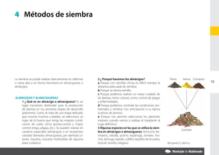 4 Métodos de siembra




La siembra se puede realizar directamente en tablones      	   2 ¿ Porqué hacemos los almácigos?                           Tierra      Arena Compost
o cama alta o en forma transitoria en almacigueras o       	   a Porque con semillas chicas es difícil manejar la                                      19
almácigos.                                                     distancia adecuada de siembra.
                                                           	   b Porque se ahorra semilla.
                                                           	   c Porque podemos realizar un mejor cuidado de
 ALMÁCIGOS Y ALMACIGUERAS                                      las plantas, tanto cultural, como control de plagas
	   1 ¿ Qué es un almácigo o almaciguera? Es un                y enfermedades.
    lugar transitorio destinado para la producción         	   d Porque podemos controlar las condiciones am-
    de plantas en sus primeras etapas de desarrollo            bientales y sembrar con anticipación a su época
    (plantines). Como se trata de una etapa delicada,          (cultivos de primor).
    que insume muchos cuidados, se selecciona un           	   e Porque nos permite seleccionar los plantines
    lugar de la huerta que tenga las mejores condi-            mejores cuando vamos a realizar el trasplante al
    ciones de suelo, clima (protecciones) y mayor              lugar definitivo.
    control (riego, plagas, etc.). Se pueden realizar en   	   3 Algunas especies en las que se utiliza la siem-
                                                                                                                                      Sustrato
    canteros especiales (almácigos) o en recipientes           bra en almácigos o almacigueras. Achicoria, be-
    variados llamados almacigueras, por ejemplo ca-            renjena, cebolla, puerro, espárrago, tomate, mo-
    jones, macetas, macetas multiceldas de espuma              rrón, lechuga, repollo, coliflor, repollito de bruselas,
    plast o plástico.                                          brócoli, tomillo, orégano.                                 Ver punto 5, item a.
 