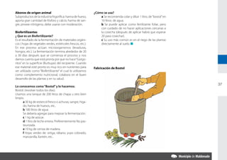 Abonos de origen animal                                        ¿Cómo se usa?
Subproductos de la industria frigorífica: harina de hueso,         a Se recomienda colar y diluir 1 litro, de “bostol” en
aporta gran cantidad de fósforo y calcio; harina de san-           10 litros. de agua.
gre, provee nitrógeno, debe usarse con moderación.                 b Se puede aplicar como fertilizante foliar, pero
                                                                   con cuidado de no hacer aplicaciones cercanas a
Biofertilizantes                                                   la cosecha (después de aplicar habrá que esperar
¿ Que es un Biofertilizante?                                       20 para cosechar).
Es el resultado de la fermentación de materiales orgáni-           c Su uso más común es en el riego de las plantas
cos ( hojas de vegetales verdes, estiércoles frescos, etc.).       directamente al suelo. n
En ese proceso actúan microorganismos (levaduras,
hongos, etc.). La fermentación termina alrededor de 20
a 30 días después que se comienza el proceso y nos
damos cuenta que está pronta por que no hace “Gorgo-
ritos” en la superficie (Burbujas) del recipiente. Cuando
ese material esté pronto es muy rico en nutrientes para        Fabricación de Bostol
ser utilizado como “Biofertilizante” el cual lo utilizamos
como complemento nutricional, colabora en el buen
desarrollo de las plantas y en su salud.
                                                                                                                            37
Lo conocemos como “Bostol” y lo hacemos:
Bostol: (revolver todos los días).
Usamos una tanque de 200 litros de chapa u otro bien
limpio.
      a 30 kg de estiercol fresco o achuras, sangre, híga-
      do, harina de huesos, etc..
      b 180 litros de agua
      Se debería agregar para mejorar la fermentación:
      c 1 kg de azúcar.
      d 1 litro de leche entera. Preferentemente No pas-
      teurizada.
      e 10 kg de ceniza de madera.
      f Hojas verdes de: ortiga, rábano, yuyo colorado,
      manzanilla, llantén, etc..
 