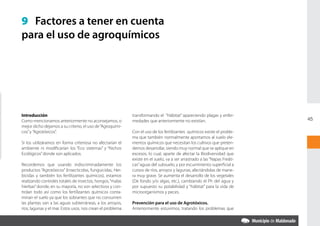 9 Factores a tener en cuenta
para el uso de agroquímicos




Introducción                                                transformando el “Hábitat” apareciendo plagas y enfer-
Como mencionamos anteriormente no aconsejamos, o            medades que anteriormente no existían.                         45
mejor dicho dejamos a su criterio, el uso de “Agroquími-
cos” y ”Agrotóxicos”.                                       Con el uso de los fertilizantes químicos existe el proble-
                                                            ma que también normalmente aportamos al suelo ele-
Si los utilizáramos en forma criteriosa no afectarían el    mentos químicos que necesitan los cultivos que preten-
ambiente ni modificarían los “Eco sistemas” y “Nichos       demos desarrollar, siendo muy normal que se aplique en
Ecológicos” donde son aplicados.                            excesos, lo cual, aparte de afectar la Biodiversidad que
                                                            existe en el suelo, va a ser arrastrado a las “Napas Freáti-
Recordemos que usando indiscriminadamente los               cas” aguas del subsuelo, y por escurrimiento superficial a
productos “Agrotóxicos” (Insecticidas, funguicidas, Her-    cursos de ríos, arroyos y lagunas, afectándolas de mane-
bicidas y también los fertilizantes químicos), estamos      ra muy grave. Se aumenta el desarrollo de los vegetales
realizando controles totales de insectos, hongos, “malas    (De fondo y/o algas, etc.), cambiando el Ph del agua y
hierbas” donde, en su mayoría, no son selectivos y con-     por supuesto su potabilidad y “hábitat” para la vida de
trolan todo así como los fertilizantes químicos conta-      microorganismos y peces.
minan el suelo ya que los sobrantes que no consumen
las plantas van a las aguas subterráneas, a los arroyos,    Prevención para el uso de Agrotóxicos.
ríos, lagunas y el mar. Estos usos, nos crean el problema   Anteriormente estuvimos, tratando los problemas que
 