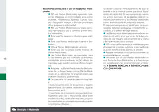 Recomendaciones para el uso de las plantas medi-            Se deben cosechar inmediatamente de que se
     cinales                                                     levante el rocío matinal y antes que el sol “Pique”
           l NO use Plantas Medicinales esperando Cura-          (antes de medio día). En ese momento es cuando
           ciones Milagrosas en enfermedades serias como         los aceites esenciales de las plantas están en su
           Diabetes, Hipertensión, Epilepsia, Cancer, Sida,      máxima concentración y los efectos Medicinales
           etc.- Esto podría retardar el inicio de una terapia   como aromáticos son los mayores y mejores.
           eficaz y agravar la enfermedad.                       El mejor uso siempre es en “Verde” pero para con-
           l NO use Plantas Medicinales por largos perío-        servarlas debemos prepararlas correctamente se-
           dos, interrumpa su uso si comienza a sentir efec-     cándolas a la sombra en lugar aireado.
           tos indeseables.                                      l Las Plantas secas deben ser conservadas en re-
           l Evite usar Tes laxantes o diuréticos para adel-     cipientes de vidrio a los que no les de la luz; pro-
           gazar.                                                vistos de una etiqueta con el nombre de la planta
           l Evite usar Plantas Medicinales durante el Em-       y fecha de recolección o compra.
           barazo.                                               l NO consuma Plantas viejas; a medida que pasa
           l NO use Plantas Medicinales en Lactantes.            el tiempo los principios químicos responsables de
           l Evite usar por su propia cuenta mezclas de          la acción benéfica de las plantas, se pierden.
           Plantas Medicinales.                                  l Respete siempre las dosis que la costumbre y la
           l Las Plantas Medicinales recomendadas para           experiencia dan por seguras.
           su uso externo por sus cualidades cicatrizantes,      l Recuerde que el usar Plantas Medicinales es
48
           antisépticas, antimicrobianas, etc. NO deben ser      una forma de Auto Medicación, si lo hace tenga
           ingeridas, pues pueden provocar efectos negati-       en consideración las recomendaciones anterio-
           vos.                                                  res, Y SIEMPRE CONSULTE A SU MÉDICO ANTE
           l Adquiera Las Plantas Medicinales en Herboris-       CUALQUIER DUDA.
           terías de confianza, Nunca compre Plantas Medi-
           cinales en la calle donde no se sabe el origen, que
           esté bien clasificada y conservada.
           l De cosecharla Ud. debe de conocerla muy bien
           y:
           - Nunca coseche cerca de los caminos o lugares
           contaminados (basureros, estercoleros, lagunas
           barométricas, etc.)
           - Cosecharlas en el momento recomendado (nor-
           malmente antes de la Floración).Se debe tener
           mucho cuidado y conocerlas muy bien, ya que si
           las cosechamos en un estado equivocado pueden
           ser peligrosas (Tóxicas)
 