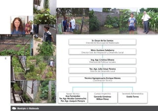 Sr. Oscar de los Santos
                              Intendente Municipal de Maldonado


                                     Sr. Dra. Marylos Santos
                                          Oscar de Salaberry
                                    Mtro. GustavoAraujo
                          Director Gral. de Integración y Maldonado
                               Intendente Municipal de Desarrollo Social
                       Dirección General de Higiene y Protección Ambiental

6
                                    Ing.Dra. Mary Araujo
                                         Agr. Cristina Olivera
                                  Directora de Políticas Sociales
                       Dirección General de Higiene y Protección Ambiental


                                     Tec. Agr. Julio César Pereira
                                       Dra. María Eloisa Rivero
                                      Director de Desarrollo Local
                                  Dirección de Desarrollo Ambiental


                             Técnico Agropecuario Enrique Nieves
                                     Coordinación Técnica
                                       Dirección Técnica




           Apoyo Técnico                 Cuerpo Inspectivo            Secretaría Administrativa
          Ana Fernández                  Gerardo Giménez                   Estela Torres
    Tec Agr. Nicolás Camenschic            Milton Pérez
     Per. Agr. Joaquín Pereyra
 