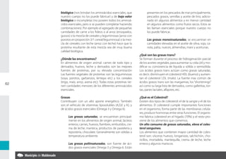 biológico (nos brindan los aminoácidos esenciales, que              presentes en los pescados de mar principalmente,
     nuestro cuerpo no los puede fabricar) y de bajo valor               pescados grasos, semillas y aceite de lino, adicio-
     biológico o incompletas (no poseen todos los aminoá-                nado en algunos alimentos y en menor cantidad
     cidos esenciales, pero si se pueden completar haciendo              en algunos alimentos como frutos secos. Estos se
     combinaciones). Por ejemplo el agregado de pequeñas                 les llaman esenciales porque nuestro cuerpo no
     cantidades de carne a los fideos o al arroz (ensopados,             los puede fabricar.
     guisos) o la mezcla de cereales y leguminosas (arroz con
     porotos en proporción 3/1 cereal/leguminosa) o la mez-              Las grasas monoinsaturadas, se encuentran en
     cla de cereales con leche (arroz con leche) hace que la             cantidades elevadas en el aceite de oliva, soja, ca-
     proteína resultante de esta mezcla sea de muy buena                 nola, palta, nueces, almendras, maní y aceitunas.
     calidad biológica.
                                                                   ¿Qué son las grasas trans?
     ¿Dónde las encontramos?                                       Se forman durante el proceso de hidrogenación parcial
     En alimentos de origen animal: carnes de todo tipo y          de los aceites vegetales, para aumentar su vida útil y mo-
     derivados, huevos, leche y derivados son las mejores          dificar su consistencia de líquida a sólida o semisólida.
     fuentes de proteínas, por su elevada concentración            Los ácidos grasos trans actúan como grasas saturadas,
     Las fuentes vegetales de proteínas son las leguminosas        es decir, disminuyen el colesterol HDL (bueno) y aumen-
     (soya, porotos, garbanzos, lentejas etc) y los cereales       tan el colesterol LDL (malo). La fuente mas común de
     (trigo, maíz, arroz, avena etc). Todas estas proteínas tie-   ácidos grasos trans son las margarinas, los “shortenings”
62
     nen cantidades menores de los diferentes aminoácidos          así como su larga lista de derivados, como galletitas, tor-
     esenciales.                                                   tas, panes lactales, alfajores, etc.

     Grasas                                                        ¿Qué es el Colestrol?
     Contribuyen con un alto aporte energético. También            Existen dos tipos de colesterol: el de la sangre y el de los
     son el vehículo de vitaminas liposolubles (A,D,E y K), y      alimentos. El colesterol cumple importantes funciones
     de ácidos grasos esenciales (Omega 3 y Omega 6).              en el organismo, forma parte de las membranas celula-
                                                                   res, produce hormonas entre otras funciones. El organis-
           Las grasas saturadas, se encuentran principal-          mo fabrica colesterol en el hígado (70%) y el resto pro-
           mente en los alimentos de origen animal, lácteos        viene de los alimentos que comemos.
           enteros, carnes, huevos, fiambres, embutidos, cre-      Un alto consumo de grasas saturadas, eleva el coles-
           ma de leche, manteca, productos de pastelería y         terol sanguíneo.
           repostería, chocolate. Generalmente son sólidas a       Los alimentos que contienen mayor cantidad de coles-
           temperatura ambiente.                                   terol son: vísceras huevos, longanizas, salchichón, cho-
                                                                   ricillos, mortadela, mantequilla, crema de leche, leche
           Las grasas poliinsaturadas, son fuente de áci-          entera y algunos mariscos.
           dos grasos esenciales Omega 3 y Omega 6. Están
 