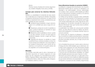 Biotina                                                  Guías allmentarias basadas en aumentos (GABAS)
           Vísceras, huevos, levadura de cerveza, legumino-         La población uruguaya está atravesando una situación
           sas, cereales integrales, frutos secos, semillas.        alimentaria donde está en ascenso el sobrepeso y la
                                                                    obesidad y las enfermedades crónicas relacionadas
     Consejos para conservar las vitaminas hidrosolu-               con la dieta, si bien coexisten enfermedades por déficit
     bles                                                           como la desnutrición energético proteica o la carencia
     Debido a su solubilidad, el contenido de estas vitami-         de micronutrientes como la anemia.
     nas es afectado por la mayoría de métodos industriales         Los hábitos de las familias uruguayas están cambiando
     y hogareños de procesar los alimentos con agua. Por tal        a causa de muchos factores: la incorporación al campo
     motivo es importante tener ciertas consideraciones par         laboral de un mayor número de integrantes del hogar,
     evitar pérdidas de estos nutrientes.                           corto tiempo disponible para comer, auge de las comi-
            l Cantidad de agua empleada: a mayor volumen,           das rápidas, etc. Los factores culturales, las creencias, la
            mayor es la cantidad que pasa al agua de coc-           falta de información hace que muchas veces la alimen-
            ción.                                                   tación o sea la adecuada.
            l Temperatura y tiempo de cocción: la pérdida es        La publicidad y los medios de comunicación también
            mayor cuando el alimento se mantiene en agua            tienen una alta influencia sobre los hábitos de alimen-
            hirviendo por largo tiempo.                             tación de la población y no siempre orientan hacia un
            l Método de cocción: la pérdida es menor cuando         consumo racional.
            se usa olla a presión, cocción con poca agua en         En nuestro país, en relación al sobrepeso u obesidad,
64
            recipientes tapados, cocción a vapor yen horno          hay una tenencia a hábitos de alimentación caracteriza-
            microondas.                                             dos por un consumo excesivo de calorías provenientes
            l Integridad del alimento: la pérdida es mayor          de grasas saturadas, azúcares, sal y un bajo consumo de
            cuando las frutas y verduras se pelan y cortan con      frutas y verduras.
            mucho tiempo de antelación a ser consumidas o
            los cereales se descascaran, pues muchas de sus         Con la finalidad de promover nuestra salud y disminuir
            vitaminas se encuentran en la parte exterior de         el riesgo de tener enfermedades que se relacionan con
            los vegetales o en la cáscara del grano.                la dieta, fueron diseñaran las Guías Alimentarias basada
                                                                    en alimentos (GABAS). Son un instrumento educativo
     Minerales                                                      para todos los uruguayos que nos ayuda en la selección
     Son también esenciales para la vida e intervienen en           y consumo de una alimentación saludable. Las “Gabas”
     diferentes reacciones en nuestro organismo. En este            están dirigidas para personas sanas mayores a 2 años.
     grupo hay dos categorías: los macroelementos (calcio,          Para hacer una correcta selección y un adecuado consu-
     fósforo, magnesio, fósforo, sodio, potasio y cloro), los mi-   mo de los alimentos se los clasifica en diferentes grupos,
     croelementos (hierro, cobre, zinc, flúor, yodo, mangane-       los que reúnen alimentos con propiedades nutricionales
     so, molibdeno, selenio y cromo).                               semejantes. Los grupos son seis: cereales y leguminosas,
 