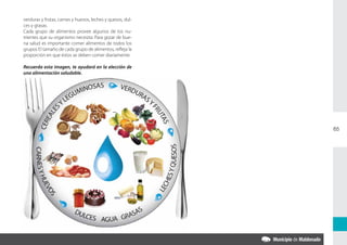 verduras y frutas, carnes y huevos, leches y quesos, dul-
ces y grasas.
Cada grupo de alimentos provee algunos de los nu-
trientes que su organismo necesita. Para gozar de bue-
na salud es importante comer alimentos de todos los
grupos El tamaño de cada grupo de alimentos, refleja la
proporción en que éstos se deben comer diariamente.

Recuerda esta imagen, te ayudará en la elección de
una alimentación saludable.




                                                            65
 