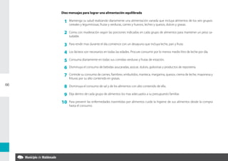 Diez mensajes para lograr una alimentación equilibrada

      1   Mantenga su salud realizando diariamente una alimentación variada que incluya alimentos de los seis grupos:
          cereales y leguminosas, frutas y verduras, carnes y huevos, leches y quesos, dulces y grasas.

      2   Coma con moderación según las porciones indicadas en cada grupo de alimentos para mantener un peso sa-
          ludable.

      3   Para rendir mas durante el día comience con un desayuno que incluya leche, pan y fruta.

      4   Los lácteos son necesarios en todas las edades. Procure consumir por lo menos medio litro de leche por día.

      5   Consuma diariamente en todas sus comidas verduras y frutas de estación.

      6   Disminuya el consumo de bebidas azucaradas, azúcar, dulces, golosinas y productos de repostería.

      7   Controle su consumo de carnes, fiambres, embutidos, manteca, margarina, quesos, crema de leche, mayonesa y
          frituras por su alto contenido en grasas.

66
      8   Disminuya el consumo de sal y de los alimentos con alto contenido de ella.

      9   Elija dentro de cada grupo de alimentos los mas adecuados a su presupuesto familiar.

     10   Para prevenir las enfermedades trasmitidas por alimentos cuide la higiene de sus alimentos desde la compra
          hasta el consumo.
 