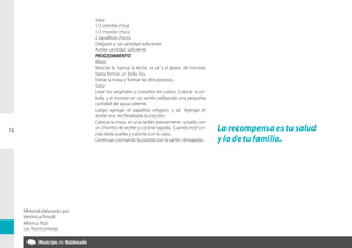 Salsa
                               1/2 cebolla chica
                               1/2 morrón chico
                               2 zapallitos chicos
                               Orégano y sal cantidad suficiente
                               Aceite cantidad suficiente
                               PROCEDIMIENTO
                               Masa
                               Mezclar la harina, la leche, la sal y el polvo de hornear
                               hasta formar un bollo liso.
                               Estirar la masa y formar las dos pizzotas.
                               Salsa
                               Lavar los vegetales y cortarlos en cubos. Colocar la ce-
                               bolla y el morrón en un sartén utilizando una pequeña
                               cantidad de agua caliente.
                               Luego agregar el zapallito, orégano y sal. Agregar el
                               aceite una vez finalizada la cocción.
                               Colocar la masa en una sartén previamente untada con
74
                               un chorrito de aceite y cocinar tapada. Cuando esté co-     La recompensa es tu salud
                               cida darla vuelta y cubrirla con la salsa.
                               Continuar cocinando la pizzota con la sartén destapada.     y la de tu familia.




     Material elaborado por:
     Verónica Rímolli
     Mónica Rizzi
     Lic. Nutricionistas
 