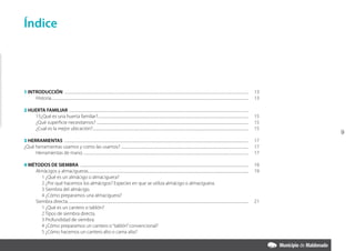 Índice




1 INTRODUCCIÓN .................................................................................................................................................................................................................                13
     Historia................................................................................................................................................................................................................................   13

2 HUERTA FAMILIAR ............................................................................................................................................................................................................
    15¿Qué es una huerta familiar?...........................................................................................................................................................................                                   15
    ¿Qué superficie necesitamos? ............................................................................................................................................................................                                   15
    ¿Cual es la mejor ubicación?.................................................................................................................................................................................                               15
                                                                                                                                                                                                                                                     9
3 HERRAMIENTAS .................................................................................................................................................................................................................                17
¿Qué herramientas usamos y como las usamos? .................................................................................................................................................                                                   17
     Herramientas de mano. ...........................................................................................................................................................................................                          17

4 MéTODOS DE SIEMBRA ...............................................................................................................................................................................................                            19
    Almácigos y almacigueras......................................................................................................................................................................................                              19
       1 ¿Qué es un almácigo o almaciguera?
       2 ¿Por qué hacemos los almácigos? Especies en que se utiliza almácigo o almaciguera.
       3 Siembra del almácigo.
       4 ¿Cómo preparamos una almaciguera?
    Siembra directa. ............................................................................................................................................................................................................               21
       1 ¿Qué es un cantero o tablón?
       2 Tipos de siembra directa.
       3 Profundidad de siembra.
       4 ¿Cómo preparamos un cantero o “tablón” convencional?
       5 ¿Cómo hacemos un cantero alto o cama alta?
 