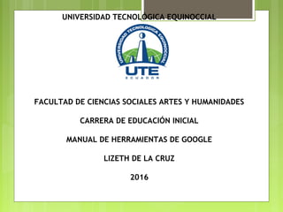 UNIVERSIDAD TECNOLÓGICA EQUINOCCIAL
FACULTAD DE CIENCIAS SOCIALES ARTES Y HUMANIDADES
CARRERA DE EDUCACIÓN INICIAL
MANUAL DE HERRAMIENTAS DE GOOGLE
LIZETH DE LA CRUZ
2016
 