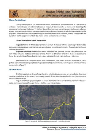 10
Caderno de Apontamentos de Formação de Combatentes * Edição 2013
Emanuel de Oliveira * formacao.incendiosflorestais@gmail.com
Mapas Topográficos
Os mapas topográficos são diferentes de mapas planimétricos pois representam as características
verticais e horizontais de um determinado espaço (relevo). O Datum usado na maior parte da cartografia
operacional em Portugal é o Datum 73 Hayford Gauss IGeoE, contudo aconselha-se a trabalhar com o Datum
WGS84, uma vez que permite o cruzamento da informação obtida no terreno, através de GPS ou de cartografia
preparada para o efeito e os recursos tecnológicos existentes no Posto de Comando, como o Google Earth. Por
outro lado facilita a operacionalidade dos meios aéreos com os meios terrestres.
Existem dois tipos de mapas topográficos:
Mapas de Curvas de Nível: são a forma mais comum de mostrar a forma e a elevação da terra. São
os mapas mais usuais que encontramos nas operações de combate aos incêndios florestais, denominados
como cartas militares.
Mapas de Sombras e Relevo: estes mapas elaborados em gabinete, utilizam uma gradação de cor
com vista a simular o efeito da sombra do terreno. Recorre-se diferentes tonalidade de cor para acentuar a
forma das características físicas. Quanto mais escuro seja o sombreado mais declivoso é o terreno.
Na elaboração de cartografia a usar pelos combatentes, com vista a facilitar a interpretação carto-
gráfica, aconselha-se a sobreposição dos mapas do exército (cartas militares) num mapa de sombras e relevo,
como mostra a figura 7.
Ortofotomapas
Ortofotomapa trata-se de uma fotografia aérea colorida, à qual procedeu-se à remoção das distorções
causadas pela inclinação da câmara e pelo relevo. A escala de um ortofotomapa é uniforme, o que permite o
seu uso como um mapa.
Nalguns ortofotomapas sobrepõem-se curvas de nível e outras características normalmente asso-
ciadas com mapas topográficos, por forma a facilitar a sua interpretação.
Figura 3 - Exemplo de Ortofotomapa usado em combate a incêndios florestais.
519000
519000
520000
520000
521000
521000
522000
522000
523000
523000
 