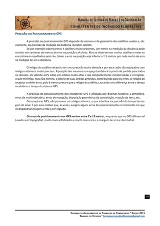 100
Caderno de Apontamentos de Formação de Combatentes * Edição 2013
Emanuel de Oliveira * formacao.incendiosflorestais@gmail.com
Precisão do Posicionamento GPS
A precisão no posicionamento GPS depende do número e da geometria dos satélites usados e, ob-
viamente, da precisão da medição da distância receptor-satélite.
Se por exemplo observarmos 4 satélites muito próximos, um metro na medição da distância pode
resultar em centenas de metros de erro na posição calculada. Mas se observarmos muitos satélites e estes se
encontrarem espalhados pelo céu, talvez o erro na posição seja inferior a 1.5 metros por cada metro de erro
na medição de um a distância.
O relógio do satélite necessita ter uma precisão muito elevada e por essa razão são equipados com
relógios atómicos muito precisos. A posição dos mesmos no espaço também é o ponto de partida para todos
os cálculos. Os satélites GPS estão em órbitas muito altas e são constantemente monitorizadas e corrigidas,
o que minimiza, mas não elimina, o desvio de suas órbitas previstas, contribuindo para os erros. O relógio do
receptor contém erros, pois é menos preciso que o relógio do satélite, causando uma diferença entre o tempo
recebido e o tempo do sistema GPS.
A precisão do posicionamento dos receptores GPS é afectada por diversos factores: a atmosfera,
erros de multitrajectória, erros de recepção, disposição geométrica da constelação, rotação da terra, etc..
Os receptores GPS, não possuem um relógio atómico, o que interfere na precisão do tempo de via-
gem do sinal. É por esse motivo que, às vezes, surgem alguns erros de posicionamento no momento em que
os dispositivos traçam a rota a ser seguida.
Os erros de posicionamento nos GPS variam entre 7 e 15 metros, enquanto que no GPS diferencial
(usados em topografia), muito mais sofisticados e muito mais caros, a margem de erro é decimetral.
 
