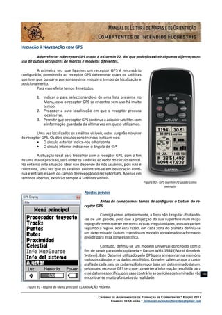 Caderno de Apontamentos de Formação de Combatentes * Edição 2013
Emanuel de Oliveira * formacao.incendiosflorestais@gmail.com
101
Iniciação à Navegação com GPS
Advertência: o Receptor GPS usado é o Garmin 72, daí que poderão existir algumas diferenças no
uso de outros receptores de marcas e modelos diferentes.
A primeira vez que ligamos um receptor GPS é necessário
configurá-lo, permitindo ao receptor GPS determinar quais os satélites
que tem que buscar e por conseguinte reduzir o tempo de localização e
posicionamento.
Para esse efeito temos 3 métodos:
1.	 Indicar o país, seleccionando-o de uma lista presente no
Menu, caso o receptor GPS se encontre sem uso há muito
tempo.
2.	 Proceder a auto-localização em que o receptor procura
localizar-se.
3.	 Permitir que o receptor GPS continue a adquirir satélites com
a informação guardada da última vez em que o utilizamos.
Uma vez localizados os satélites visíveis, estes surgirão no visor
do receptor GPS. Os dois círculos concêntricos indicam-nos:
•	 O círculo exterior indica-nos o horizonte
•	 O círculo interior indica-nos o ângulo de 45º
A situação ideal para trabalhar com o receptor GPS, com o fim
de uma maior precisão, será obter os satélites ao redor do círculo central.
No entanto esta situação ideal não depende de nós usuários, pois não é
constante, uma vez que os satélites encontram-se em deslocação contí-
nua e entram e saem do campo de recepção do receptor GPS. Apenas em
terrenos abertos, existirão sempre 4 satélites visíveis.
Figura 90 - GPS Garmin 72 usado como
exemplo
Ajustes prévios
Antes de começarmos temos de configurar o Datum do re-
ceptor GPS.
Como já vimos anteriormente, a Terra não é regular - tratando-
-se de um geóide, pelo que a projecção da sua superfície num mapa
topográficotemqueteremcontaassuasirregularidades,asquaisvariam
segundo a região. Por esta razão, em cada zona do planeta definiu-se
um determinado Datum – sendo um modelo aproximado da forma do
geóide para essa zona específica.
Contudo, definiu-se um modelo universal concebido com o
fim de servir para todo o planeta – Datum WGS 1984 (World Geodetic
System). Este Datum é utilizado pelo GPS para armazenar na memória
todos os cálculos e os dados recolhidos. Convém salientar que a carto-
grafia de cada país, de cada região tem por base um determinado datum,
pelo que o receptor GPS terá que converter a informação recolhida para
esse datum específico, pois caso contrário as posições determinadas vão
encontrar-se muito afastadas da realidade.
Figura 91 - Página do Menu principal. ELABORAÇÃO PRÓPRIA
 
