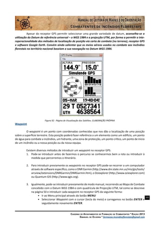 102
Caderno de Apontamentos de Formação de Combatentes * Edição 2013
Emanuel de Oliveira * formacao.incendiosflorestais@gmail.com
Apesar do receptor GPS permitir seleccionar uma grande variedade de datum, aconselha-se a
utilização do Datum de referência universal – o WGS 1984 e a projecção UTM, por forma a permitir a inte-
roperacionalidade dos métodos de localização de posição via carta de combate (no terreno), receptor GPS
e software Google Earth. Convém ainda salientar que os meios aéreos usados no combate aos incêndios
florestais no território nacional baseiam a sua navegação no Datum WGS 1984.
Figura 92 - Página de Visualização dos Satélites. ELABORAÇÃO PRÓPRIA
Waypoint
O waypoint é um ponto com coordenadas conhecidas que nos dão a localização de uma posição
sobre a superfície terrestre. Esta posição poderá fazer referência a um elemento como um edifício, um ponto
de água para combate a incêndios, um hidrante, uma zona de protecção, um ponto crítico, um ponto de início
de um incêndio ou a nossa posição ou da nossa equipa.
Existem diversos métodos de introduzir um waypoint no receptor GPS:
1.	 Pode-se introduzir antes de fazermos o percurso se conhecermos bem a rota ou introduzir à
medida que percorremos o itinerário.
2.	 Para introduzir previamente os waypoints no receptor GPS pode-se recorrer a um computador
através de software específico, como o DNR Garmin (http://www.dnr.state.mn.us/mis/gis/tools/
arcview/extensions/DNRGarmin/DNRGarmin.htm), o Oziexplorer (http://www.oziexplorer.com)
ou Quantum GIS (http://www.qgis.org).
3.	 Igualmente, pode-se introduzir previamente de modo manual, recorrendo ao Mapa de Combate
concebido com o Datum WGS 1984 e com quadrícula de Projecção UTM, tal como se descreve
na página 50 e introduzir cada waypoint no receptor GPS da seguinte forma:
•	 Ir ao Menu principal através do botão Menu
•	 Seleccionar Waypoint com o cursor (tecla do meio) e carregamos no botão Enter e
seguidamente novamente Enter.
 