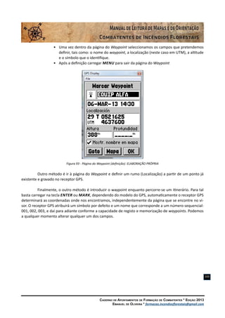 Caderno de Apontamentos de Formação de Combatentes * Edição 2013
Emanuel de Oliveira * formacao.incendiosflorestais@gmail.com
103
•	 Uma vez dentro da página do Waypoint seleccionamos os campos que pretendemos
definir, tais como: o nome do waypoint, a localização (neste caso em UTM), a altitude
e o símbolo que o identifique.
•	 Após a definição carregar Menu para sair da página do Waypoint
Figura 93 - Página do Waypoint (definição). ELABORAÇÃO PRÓPRIA
Outro método é ir à página do Waypoint e definir um rumo (Localização) a partir de um ponto já
existente e gravado no receptor GPS.
Finalmente, o outro método é introduzir o waypoint enquanto percorre-se um itinerário. Para tal
basta carregar na tecla Enter ou Mark, dependendo do modelo do GPS, automaticamente o receptor GPS
determinará as coordenadas onde nos encontramos, independentemente da página que se encontre no vi-
sor. O receptor GPS atribuirá um símbolo por defeito e um nome que corresponde a um número sequencial:
001, 002, 003, e daí para adiante conforme a capacidade de registo e memorização de waypoints. Podemos
a qualquer momento alterar qualquer um dos campos.
 