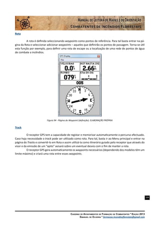 104
Caderno de Apontamentos de Formação de Combatentes * Edição 2013
Emanuel de Oliveira * formacao.incendiosflorestais@gmail.com
Rota
A rota é definida seleccionando waypoints como pontos de referência. Para tal basta entrar na pá-
gina da Rota e seleccionar adicionar waypoints – aqueles que definirão os pontos de passagem. Torna-se útil
esta função por exemplo, para definir uma rota de escape ou a localização de uma rede de pontos de água
de combate a incêndios.
Figura 94 - Página do Waypoint (definição). ELABORAÇÃO PRÓPRIA
Track
O receptor GPS tem a capacidade de registar e memorizar automaticamente o percurso efectuado.
Caso haja necessidade o track pode ser utilizado como rota. Para tal, basta ir ao Menu principal e entrar na
página do Tracks e convertê-lo em Rota e assim utilizá-la como itinerário guiado pelo receptor que através do
visor e da emissão de um “apito” avisará sobre um eventual desvio com o fim de manter a rota.
O receptor GPS gera automaticamente os waypoints necessários (dependendo dos modelos têm um
limite máximo) e criará uma rota entre esses waypoints.
 