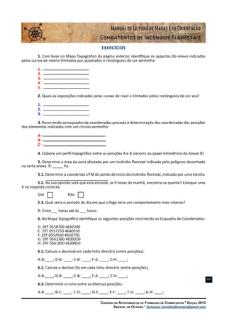 Caderno de Apontamentos de Formação de Combatentes * Edição 2013
Emanuel de Oliveira * formacao.incendiosflorestais@gmail.com
107
EXERCÍCIOS
1. Com base no Mapa Topográfico da página anterior, identifique os aspectos do relevo indicados
pelas curvas de nível e limitados por quadrados e rectângulos de cor vermelha:
1.
2.
3.
4.
5.
2. Quais as exposições indicadas pelas curvas de nível e limitados pelos rectângulos de cor azul:
1.
2.
3.
3. Recorrendo ao esquadro de coordenadas proceda à determinação das coordenadas das posições
dos elementos indicados com um círculo vermelho:
A -
B -
C -
4. Elabore um perfil topográfico entre as posições A e B (recorra ao papel milimétrico do Anexo B)
5. Determine a área da zona afectada por um incêndio florestal indicada pelo polígono desenhado
na carta anexa. R: _____ ha
5.1. Determine a coordenda UTM do ponto de início do incêndio florestal, indicado por uma estrela:
5.2. Na sua opinião será que esta encosta, às 9 horas da manhã, encontra-se quente? Coloque uma
X na resposta correcta.
Sim Não
5.3. Qual seria o período do dia em que o fogo teria um comportamento mais intenso?
R: Entre___ horas até às ___ horas
6. No Mapa Topográfico identifique as seguintes posições recorrendo ao Esquadro de Coordenadas:
D. 29T 0558700 4642200
E. 29T 0557750 4640550
F. 29T 0557650 4639750
G. 29T 0562300 4639250
H. 29T 0561850 4639850
6.1. Calcule o desnível em cada linha directriz (entre posições).
A-B:____; D-B: ____; E-B: ____; F-A: ____; C-H: ____;
6.2. Calcule o declive (%) em cada linha directriz (entre posições).
A-B:____; D-B: ____; E-B: ____; F-A: ____; C-H: ____;
6.3. Determine o rumo entre as diversas posições.
A-B:____; B-C: ____; C-D: ____; D-E:____; E-F: ____; F-G: ____; G-H: ____;
 