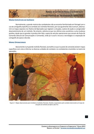 Caderno de Apontamentos de Formação de Combatentes * Edição 2013
Emanuel de Oliveira * formacao.incendiosflorestais@gmail.com
11
Mapas Específicos do Incêndio
Normalmente, a grande maioria dos combatentes não se encontra familiarizada em Portugal com o
uso de cartografia específica no combate aos incêndios florestais, por isso igualmente não é comum, observa-
rem-se mapas expostos nos Teatros de Operações que registam a situação, o plano de acção e a progressão/
desenvolvimento de um incêndio. No entanto, salienta-se que nos últimos anos assistimos a uma mudança
positiva, desde que os grandes incendios têm tido o apoio de veículos operacionais que servem de Posto de
Comando (Veículo de Comunicações e Comando), onde já é usual o recurso a tecnologias e à exposição de
cartografia de apoio à decisão.
Mapas Operacionais
Basicamente num grande incêndio florestal, aconselha-se que no posto de comando existam mapas
específicos com vista a informar as diversas unidades de combate e os combatentes envolvidos no teatro de
operações.
Figura 4 - Mapas Operacionais para Combate a Incêndios Florestais. Na foto, responsáveis pelo combate observando um mapa de
situação do incêndio de Alpine Lake Fire.
 