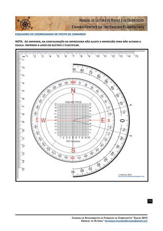 110
Caderno de Apontamentos de Formação de Combatentes * Edição 2013
Emanuel de Oliveira * formacao.incendiosflorestais@gmail.com
ESQUADRO DE COORDENADAS DE POSTO DE COMANDO
NOTA: Ao imprimir, na configuração da impressora não ajuste a impressão para não alterar a
escala. Imprimir a laser em acetato e plastificar.
 