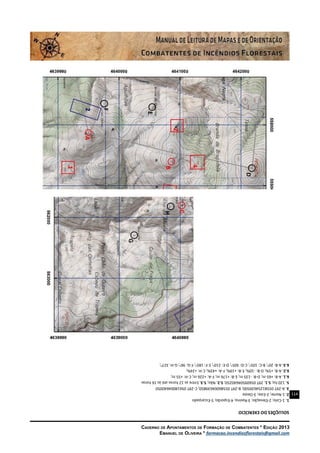 114
Caderno de Apontamentos de Formação de Combatentes * Edição 2013
Emanuel de Oliveira * formacao.incendiosflorestais@gmail.com
SOLUÇÕESDOEXERCÍCIO
1.1-Colo;2-Elevação;3-Ravina;4-Esporão;5-Escarpado
2.1-Norte;2-Este;3-Oeste
3.A-29T05581254639500;B-29T05586004639850;C-29T05618004640050
5.120ha;5.1.29T05609504640250;5.2.Não;5.3.Entreas12horasatéàs16horas
6.1.A-B:+65m;D-B:-135m;E-B:+176m;F-A:+226m;C-H:+55m;
6.2.A-B:+5%;D-B:-10%;E-B:+19%;F-A:+43%;C-H:+24%;
6.3.A-B:20o
;B-C:105o
;C-D:305o
;D-E:210o
;E-F:185o
;F-G:96o
;G-H:327o
;
 