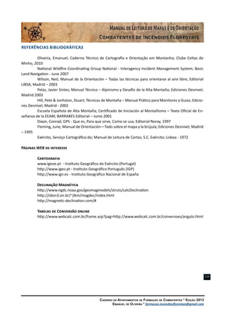Caderno de Apontamentos de Formação de Combatentes * Edição 2013
Emanuel de Oliveira * formacao.incendiosflorestais@gmail.com
115
Referências Bibliográficas
Oliveira, Emanuel; Caderno Técnico de Cartografia e Orientação em Montanha; Clube Celtas do
Minho, 2010
National Wildfire Coordinating Group National - Interagency Incident Management System; Basic
Land Navigation - June 2007
Wilson, Neil; Manual de la Orientación – Todas las técnicas para orientarse al aire libre; Editorial
LIBSA; Madrid – 2003
Pelaz, Javier Sintes; Manual Técnico – Alpinismo y Desafío de la Alta Montaña; Ediciones Desnivel;
Madrid 2003
Hill, Pete & Jonhston, Stuart; Técnicas de Montaña – Manual Prático para Monitores y Guias; Edicio-
nes Desnível; Madrid - 2002
Escuela Española de Alta Montaña; Certificado de Iniciación al Montañismo – Texto Oficial de En-
señanza de la EEAM; BARRABES Editorial – Junio 2001
Dixon, Conrad; GPS - Que es, Para que sirve, Como se usa; Editorial Noray, 1997
Fleming, June; Manual de Orientación—Todo sobre el mapa y la brújula; Ediciones Desnível; Madrid
– 1995
Exército, Serviço Cartográfico do; Manual de Leitura de Cartas; S.C. Exército; Lisboa - 1972
Páginas WEB de interesse
Cartografia
www.igeoe.pt - Instituto Geográfico do Exército (Portugal)
http://www.igeo.pt - Instituto Geográfico Português (IGP)
http://www.ign.es - Instituto Geográfico Nacional de España
Declinação Magnética
http://www.ngdc.noaa.gov/geomagmodels/struts/calcDeclination
http://obsn3.on.br/~jlkm/magdec/index.html
http://magnetic-declination.com/#
Tabelas de Conversão online
http://www.webcalc.com.br/frame.asp?pag=http://www.webcalc.com.br/conversoes/angulo.html
 