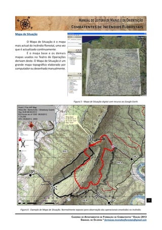 12
Caderno de Apontamentos de Formação de Combatentes * Edição 2013
Emanuel de Oliveira * formacao.incendiosflorestais@gmail.com
Mapa de Situação
O Mapa de Situação é o mapa
mais actual do incêndio florestal, uma vez
que é actualizado continuamente.
É o mapa base e os demais
mapas usados no Teatro de Operações
derivam deste. O Mapa de Situação é um
grande mapa topográfico elaborado por
computador ou desenhado manualmente.
Figura 5 - Mapa de Situação digital com recurso ao Google Earth.
Figura 6 - Exemplo de Mapa de Situação. Normalmente exposto para observação dos operacionais envolvidos no incêndio.
 