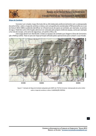 Caderno de Apontamentos de Formação de Combatentes * Edição 2013
Emanuel de Oliveira * formacao.incendiosflorestais@gmail.com
13
Mapa de Combate
Consiste num simples mapa (formato A4 ou A3) elaborado preferencialmente com a sobreposição
da carta militar sobre o mapa de sombras e relevo, com uma grelha de coordenadas UTM (aconselha-se o uso
do Datum WGS 1984) e podendo identificar-se infraestruturas de apoio ao combate, por exemplo, os pontos
de água. Podendo outra informação adicional ser colocada pelo próprio chefe de equipa, como por exemplo
uma rota de escape, uma zona de segurança, um ponto crítico, etc.
Este mapa deverá ser distribuído a todas as equipas de combate que chegam à Zona de Concentra-
ção e Reforço (ZCR). Trata-se pois do mapa principal utilizado pelos operacionais para cumprir a sua missão.
Figura 7 - Exemplo de Mapa de Combate (adoptado pelo SMPC de Vª Nª de Cerveira). Sobreposição da carta militar
sobre o mapa de sombras e relevo. ELABORAÇÃO PRÓPRIA
520000 521000 522000 523000 524000
4636000463700046380004639000464000
 