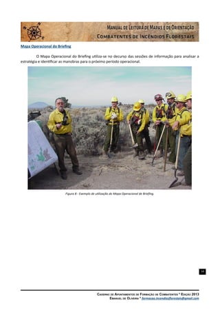 14
Caderno de Apontamentos de Formação de Combatentes * Edição 2013
Emanuel de Oliveira * formacao.incendiosflorestais@gmail.com
Mapa Operacional do Briefing
O Mapa Operacional do Briefing utiliza-se no decurso das sessões de informação para analisar a
estratégia e identificar as manobras para o próximo período operacional.
Figura 8 - Exemplo de utilização do Mapa Operacional de Briefing.
 