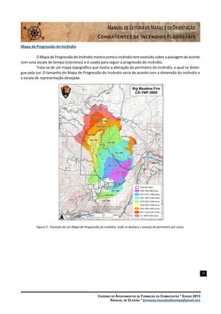 Caderno de Apontamentos de Formação de Combatentes * Edição 2013
Emanuel de Oliveira * formacao.incendiosflorestais@gmail.com
15
Mapa de Progressão do Incêndio
O Mapa de Progressão do Incêndio mostra como o incêndio tem evoluído sobre a paisagem de acordo
com uma escala de tempo (isócronas) e é usado para seguir a progressão do incêndio.
Trata-se de um mapa topográfico que ilustra a alteração do perímetro do incêndio, o qual se distin-
gue pela cor. O tamanho do Mapa de Progressão do Incêndio varia de acordo com a dimensão do incêndio e
a escala de representação desejada.
Figura 9 - Exemplo de um Mapa de Progressão do Incêndio, onde se destaca o avanço do perímetro por cores.
 