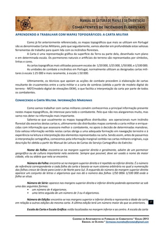 Caderno de Apontamentos de Formação de Combatentes * Edição 2013
Emanuel de Oliveira * formacao.incendiosflorestais@gmail.com
17
APRENDENDO A TRABALHAR COM MAPAS TOPOGRÁFICOS: A Carta Militar
Como já foi anteriormente referenciado, os mapas topográficos que mais se utilizam em Portugal
são as denominadas Cartas Militares, pelo que seguidamente, vamos abordar em profundidade estas valiosas
ferramentas de trabalho para quem lida com os incêndios florestais.
A Carta é uma representação gráfica da superfície da Terra ou parte dela, desenhada num plano
e em determinada escala. Os pormenores naturais e artificiais do terreno são representados por símbolos,
linhas e cores.
As cartas topográficas mais utilizadas possuem escalas de: 1/20 000, 1/25 000, 1/50 000, e 1/100 000.
As unidades de combate a incêndios em Portugal, normalmente utilizam as designadas cartas mili-
tares à escala 1:25 000 e mais raramente, à escala 1:50 000.
Ultimamente, os técnicos que apoiam as acções de combate procedem à elaboração de cartas
resultante de cruzamentos entre a carta militar e a carta de sombras (obtida a partir de modelo digital do
terreno - MDT/modelo digital de elevações-DEM), o que facilita a interpretação da carta por parte de todos
os combatentes.
Conhecendo a Carta Militar. Informações Marginais
Como vamos trabalhar com cartas militares convém conhecermos a principal informação presente
nestes mapas topográficos, de interesse para todo o combatente. Pelo que não nos alargaremos muito, mas
vamo-nos deter na informação mais importante.
Salienta-se que usualmente os mapas topográficos distribuídos aos operacionais num incêndio
florestal são excertos destas cartas e, ultimamente são distribuidos mapas contendo a carta militar e enrique-
cidas com informação que assessora melhor o combatente, no apoio à decisão de determinadas manobras.
Esta valiosa informação vertida nestas cartas obriga a uma adequada formação em navegação terrestre e à
experiência na leitura e interpretação dos elementos representados na carta. Sendo assim, antes de passarmos
à interpretação cartográfica, comecemos pela informação marginal contida nas cartas militares originais, cuja
descrição foi obtida a partir do Manual de Leitura de Cartas do Serviço Cartográfico do Exército:
Nome da Folha: encontra-se na margem superior direita e geralmente, advém de um pormenor
geográfico ou de cultura importante nela existente. Sempre que possível, deve ser usado o nome da maior
cidade, vila ou aldeia que nela se encontra.
Número da Folha: encontra-se na margem superior direita e é repetido na inferior direita. É o número
de referência correspondente a cada folha da carta e baseia-se num sistema arbitrário no qual a numeração
das folhas cresce de Oeste para Leste e de Norte para Sul. À esquerda do número da margem superior direita
aparece um conjunto de letras e algarismos que nos dá o número das folhas 1/50 000e 1/100 000 onde a
folha se situa.
Número de Série: aparece nas margens superior direita e inferior direita podendo apresentar-se sob
uma das seguintes formas:
•	 um número de 4 algarismos.
•	 uma letra seguida de um número de 3 ou 4 algarismos.
Número de Edição: encontra-se nas margens superior e inferior direita e representa a idade da carta
em relação a outras edições da mesma carta. A última edição terá um número maior do que as anteriores.
Escala da Carta e Escala Gráfica: estão localizadas na margem inferior e ao centro. A escala da carta
 