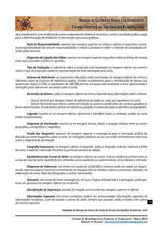 18
Caderno de Apontamentos de Formação de Combatentes * Edição 2013
Emanuel de Oliveira * formacao.incendiosflorestais@gmail.com
dá a relação entre uma distância da carta e a equivalente distância no terreno, sendo a escalada gráfica usada
para a determinação de distâncias no terreno por processos gráficos.
Nota de Responsabilidade: aparece nas margens superior ao centro e inferior à esquerda e centro.
A principal finalidade da nota de responsabilidade é indicar o produtor e referir o método de compilação uti-
lizado pelos técnicos.
Diagrama de Ligação das Folhas: aparece na margem superior esquerda e indica as folhas da mesma
carta que circundam a folha em questão.
Tipo de Projecção: a referência sobre a projecção está localizada na margem inferior ao centro e
indica o tipo de projecção usado na representação da área abrangida pela carta.
Sistema de Referência: as respectivas indicações estão localizadas na margem inferior ao centro e
informam sobre os sistemas de referência usados. Contém os elementos para a identificação de pontos nas
quadrículas Gauss e UTM, os quadrados de 100 000 metros nos quais está localizada a área representada e
instruções para referenciar um ponto sobre a carta.
Elementos de Datum: estão na margem inferior ao centro, havendo duas informações sobre o Datum:
-	 Datum Vertical que designa a base de referência de todas as cotas que aparecem na carta.
-	 Datum Horizontal que indica o ponto em relação ao qual as coordenadas dos vértices geodésicos
foram determinadas. À rede destes vértices se referem as posições no plano de todos os detalhes cartografados.
Legenda: localiza-se na margem inferior. Apresenta e identifica todos os símbolos usados na carta
(sinais convencionais).
Diagrama de Declinação: localiza-se na margem direita, dando a posição relativa entre os nortes
geográfico, cartográfico e magnético.
Escala das Tangentes: aparece na margem superior e emprega-se para a marcação gráfica da
direcção do norte magnético sobre a carta. As instruções relativas ao seu uso estão normalmente impressas
sobre o diagrama de declinação.
Litografia Impressora: na margem inferior à esquerda. Indica a litografia onde foi impressa a folha
da carta; a data de impressão encontra-se junto ao número de edição.
Equidistância das Curvas de Nível: na margem inferior ao centro. Indica a distância vertical entre as
curvas de nível da carta. Quando forem utilizadas curvas auxiliares ou suplementares, será indicado o intervalo.
Diagrama de Cobertura: nas cartas em escala de 1/100 000 e menores pode ser usado um diagra-
ma de cobertura que se encontra normalmente na margem inferior direita e indica os processos utilizados na
elaboração da carta, data das fotografias e outras informações.
Glossário: nas cartas de áreas estrangeiras, em que a língua utilizada não é o português, pode apa-
recer um glossário na margem inferior ou na direita.
Classificação de Segurança: quando for exigida será inscrita nas margens superior e inferior.
Informações Especiais: em certas condições, podem ser acrescentadas informações especiais às
informações marginais, a fim de auxiliar o utente da carta. Sempre que possível, serão incluídas com outras
da mesma natureza.
Adaptado do Manual de Leitura de Cartas do Serviço Cartográfico do Exército, 1972
 