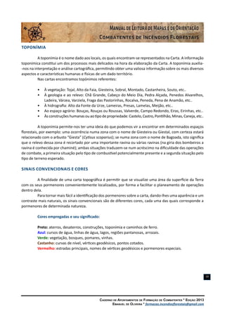 Caderno de Apontamentos de Formação de Combatentes * Edição 2013
Emanuel de Oliveira * formacao.incendiosflorestais@gmail.com
19
Toponímia
A toponímia é o nome dado aos locais, os quais encontram-se representados na Carta. A informação
toponímica constitui um dos processos mais delicados na hora da elaboração da Carta. A toponímia auxilia-
-nos na interpretação e análise cartográfica, permitindo obter uma valiosa informação sobre os mais diversos
aspectos e características humanas e físicas de um dado território.
Nas cartas encontramos topónimos referentes:
•	 À vegetação: Tojal, Alto da Faia, Giesteira, Sobral, Montado, Castanheira, Souto, etc..
•	 À geologia e ao relevo: Chã Grande, Cabeço do Meio Dia, Pedra Alçada, Penedos Alvarelhos,
Ladeira, Várzea, Varziela, Fraga das Pastorinhas, Rocalva, Peneda, Pena de Anamão, etc..
•	 À hidrografia: Alto da Fonte da Urze, Lameiras, Presas, Lamelas, Meijão, etc..
•	 Ao espaço agrário: Bouças, Rouças ou Roussas, Valverde, Campo Redondo, Eiras, Eirinhas, etc..
•	 Àsconstruçõeshumanasouaotipodepropriedade:Castelo,Castro,Pontilhão,Minas,Caneja,etc..
A toponímia permite-nos ter uma ideia do que podemos vir a encontrar em determinados espaços
florestais, por exemplo: uma ocorrência numa zona com o nome de Giesteira ou Giestal, com certeza estará
relacionado com o arbusto “Giesta” (Cytisus scoparius); se numa zona com o nome de Bagoada, isto significa
que o relevo dessa zona é recortado por uma importante ravina ou várias ravinas (na gíria dos bombeiros a
ravina é conhecida por chaminé); ambas situações traduzem-se num acréscimo na dificuldade das operações
de combate, a primeira situação pelo tipo de combustível potencialmente presente e a segunda situação pelo
tipo de terreno esperado.
Sinais Convencionais e Cores
A finalidade de uma carta topográfica é permitir que se visualize uma área da superfície da Terra
com os seus pormenores convenientemente localizados, por forma a facilitar o planeamento de operações
dentro dela.
Para tornar mais fácil a identificação dos pormenores sobre a carta, dando-lhes uma aparência e um
contraste mais naturais, os sinais convencionais são de diferentes cores, cada uma das quais corresponde a
pormenores de determinada natureza.
Cores empregadas e seu significado:
Preto: aterros, desaterros, construções, toponímia e caminhos de ferro.
Azul: cursos de água, linhas de água, lagos, regiões pantanosas, arrozais.
Verde: vegetação, bosques, pomares, vinhas.
Castanho: curvas de nível, vértices geodésicos, pontos cotados.
Vermelho: estradas principais, nomes de vértices geodésicos e pormenores especiais.
 