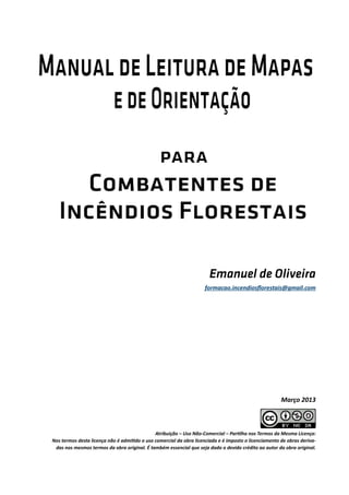Atribuição – Uso Não-Comercial – Partilha nos Termos da Mesma Licença:
Nos termos desta licença não é admitido o uso comercial da obra licenciada e é imposto o licenciamento de obras deriva-
das nos mesmos termos da obra original. É também essencial que seja dado o devido crédito ao autor da obra original.
Emanuel de Oliveira
Março 2013
formacao.incendiosflorestais@gmail.com
 