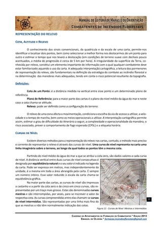 Caderno de Apontamentos de Formação de Combatentes * Edição 2013
Emanuel de Oliveira * formacao.incendiosflorestais@gmail.com
21
Representação do Relevo
Cota, Altitude e Relevo
O conhecimento dos sinais convencionais, da quadrícula e da escala de uma carta, permite-nos
identificar e localizar dois pontos, bem como seleccionar a melhor forma nos deslocarmos de um ponto para
outro e estimar o tempo que nos levará a deslocação (em condições de terreno suave com declives pouco
acentuados, a média de progressão é cerca de 5 km por hora). A irregularidade da superfície da Terra, co-
nhecida por relevo, constitui um elemento importante de informação com o qual qualquer combatente deve
estar familiarizado aquando o uso da carta. A adequada interpretação cartográfica, a leitura dos pormenores
de representação do relevo, são fundamentais na definição da estratégia do combate ao incêndio florestal e
na determinação das manobras mais adequadas, tendo em conta o risco potencial resultante da topografia.
Definições:
Cota de um Ponto: é a distância medida na vertical entre esse ponto e um determinado plano de
referência.
Plano de Referência: para a maior parte das cartas é o plano do nível médio da água do mar e neste
caso a cota chama-se altitude.
Relevo: pode ser definido como a configuração do terreno.
O relevo de uma zona afecta a movimentação, condiciona a escolha da via de acesso a utilizar, a velo-
cidade e o tempo de marcha, bem como os meios operacionais a utilizar. A interpretação cartográfica permite
assim, estimar o grau de dificuldade do itinerário a seguir, a complexidade e operacionalidade da manobra, o
risco associado, prever o comportamento de fogo esperado (CPSL) e a etiqueta horária.
Curvas de Nível
Existem diversos métodos para a representação do relevo nas cartas, contudo, o método mais preciso
e corrente de representar o relevo é através das curvas de nível. Uma curva de nível representa na carta uma
linha imaginária sobre o terreno, ao longo da qual todos os pontos têm a mesma cota.
Partindo do nível médio da água do mar a que se atribui a cota zero, são dados valores a cada curva
de nível. A distância vertical entre duas curvas de nível consecutivas é
designadaporequidistâncianaturaleoseuvaloréindicadonalegenda
da carta. Pode ser expressa em metros, mas independentemente da
unidade, é a mesma em toda a área abrangida pela carta. É sempre
um número inteiro. Esse valor reduzido à escala da carta chama-se
equidistância gráfica.
Na maior parte das cartas, as curvas de nível são impressas
a castanho e a partir da cota zero e de cinco em cinco curvas, são re-
presentadas por um traço mais grosso. Estas são denominadas curvas
mestras e são interrompidas, por vezes, para se inscrever o valor da
respectivacota.Ascurvascompreendidasentreelaschamam-se curvas
de nível intermédias. São representadas por uma linha mais fina do
que as mestras e não têm normalmente indicação das cotas.
Figura 11 - Curvas de Nível Mestras e Intermédias
 