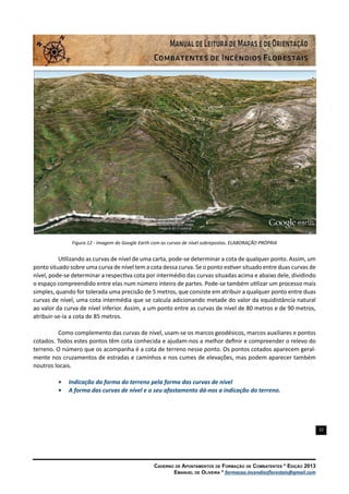22
Caderno de Apontamentos de Formação de Combatentes * Edição 2013
Emanuel de Oliveira * formacao.incendiosflorestais@gmail.com
Figura 12 - Imagem do Google Earth com as curvas de nível sobrepostas. ELABORAÇÃO PRÓPRIA
Utilizando as curvas de nível de uma carta, pode-se determinar a cota de qualquer ponto. Assim, um
ponto situado sobre uma curva de nível tem a cota dessa curva. Se o ponto estiver situado entre duas curvas de
nível, pode-se determinar a respectiva cota por intermédio das curvas situadas acima e abaixo dele, dividindo
o espaço compreendido entre elas num número inteiro de partes. Pode-se também utilizar um processo mais
simples, quando for tolerada uma precisão de 5 metros, que consiste em atribuir a qualquer ponto entre duas
curvas de nível, uma cota intermédia que se calcula adicionando metade do valor da equidistância natural
ao valor da curva de nível inferior. Assim, a um ponto entre as curvas de nível de 80 metros e de 90 metros,
atribuir-se-ía a cota de 85 metros.
Como complemento das curvas de nível, usam-se os marcos geodésicos, marcos auxiliares e pontos
cotados. Todos estes pontos têm cota conhecida e ajudam-nos a melhor definir e compreender o relevo do
terreno. O número que os acompanha é a cota de terreno nesse ponto. Os pontos cotados aparecem geral-
mente nos cruzamentos de estradas e caminhos e nos cumes de elevações, mas podem aparecer também
noutros locais.
•	 Indicação da forma do terreno pela forma das curvas de nível
•	 A forma das curvas de nível e o seu afastamento dá-nos a indicação do terreno.
 
