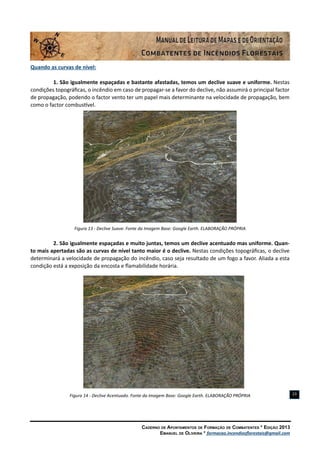 Caderno de Apontamentos de Formação de Combatentes * Edição 2013
Emanuel de Oliveira * formacao.incendiosflorestais@gmail.com
23
Quando as curvas de nível:
1. São igualmente espaçadas e bastante afastadas, temos um declive suave e uniforme. Nestas
condições topográficas, o incêndio em caso de propagar-se a favor do declive, não assumirá o principal factor
de propagação, podendo o factor vento ter um papel mais determinante na velocidade de propagação, bem
como o factor combustível.
Figura 13 - Declive Suave. Fonte da Imagem Base: Google Earth. ELABORAÇÃO PRÓPRIA
2. São igualmente espaçadas e muito juntas, temos um declive acentuado mas uniforme. Quan-
to mais apertadas são as curvas de nível tanto maior é o declive. Nestas condições topográficas, o declive
determinará a velocidade de propagação do incêndio, caso seja resultado de um fogo a favor. Aliada a esta
condição está a exposição da encosta e flamabilidade horária.
Figura 14 - Declive Acentuado. Fonte da Imagem Base: Google Earth. ELABORAÇÃO PRÓPRIA
 