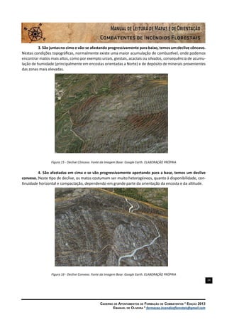 24
Caderno de Apontamentos de Formação de Combatentes * Edição 2013
Emanuel de Oliveira * formacao.incendiosflorestais@gmail.com
3. São juntas no cimo e vão-se afastando progressivamente para baixo, temos um declive côncavo.
Nestas condições topográficas, normalmente existe uma maior acumulação de combustível, onde podemos
encontrar matos mais altos, como por exemplo urzais, giestais, acaciais ou silvados, consequência de acumu-
lação de humidade (principalmente em encostas orientadas a Norte) e de depósito de minerais provenientes
das zonas mais elevadas.
Figura 15 - Declive Côncavo. Fonte da Imagem Base: Google Earth. ELABORAÇÃO PRÓPRIA
4. São afastadas em cima e se vão progressivamente apertando para a base, temos um declive
convexo. Neste tipo de declive, os matos costumam ser muito heterogéneos, quanto à disponibilidade, con-
tinuidade horizontal e compactação, dependendo em grande parte da orientação da encosta e da altitude.
Figura 16 - Declive Convexo. Fonte da Imagem Base: Google Earth. ELABORAÇÃO PRÓPRIA
 
