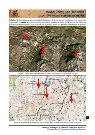 Caderno de Apontamentos de Formação de Combatentes * Edição 2013
Emanuel de Oliveira * formacao.incendiosflorestais@gmail.com
25
Elevação: Quando as curvas de nível são fechadas, com as de menor cota envolvendo as de maior cota,
representam uma elevação - constitui um dos pontos mais elevados do relevo, destacando-se. Normalmente
esta característica topográfica surge associada aos topónimos como: Alto, Monte ou Penedo (que se destaca).
Figura 17 - Representação da Elevação. Fonte da Imagem Base: Google Earth. ELABORAÇÃO PRÓPRIA
Figura 18 - Representação da Elevação na Carta Topográfica.Mapa: Carta Militar do IGeoE. ELABORAÇÃO PRÓPRIA
 