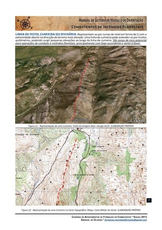 Caderno de Apontamentos de Formação de Combatentes * Edição 2013
Emanuel de Oliveira * formacao.incendiosflorestais@gmail.com
27
LINHA DE FESTO, CUMIEIRA OU DIVISÓRIA: Representam-se por curvas de nível em forma de U com a
extremidade aberta na direcção do terreno mais elevado. Uma linha de cumieira pode estender-se por muitos
quilómetros, podendo surgir pequenas elevações ao longo da linha de cumieira. São zonas de risco potencial
para operações de combate a incêndios florestais, principalmente com fogo ascendente e vento a favor.
Figura 21 - Representação de uma Cumieira. Fonte da Imagem Base: Google Earth. ELABORAÇÃO PRÓPRIA
Figura 22 - Representação de uma Cumieira na Carta Topográfica. Mapa: Carta Militar do IGeoE. ELABORAÇÃO PRÓPRIA
 