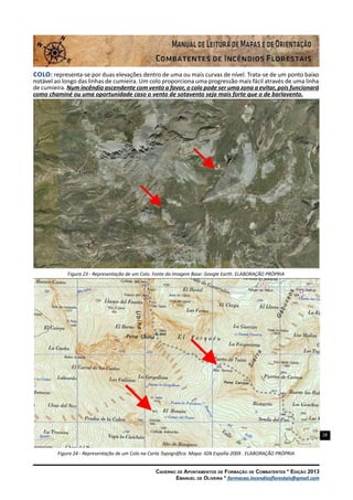28
Caderno de Apontamentos de Formação de Combatentes * Edição 2013
Emanuel de Oliveira * formacao.incendiosflorestais@gmail.com
Colo: representa-se por duas elevações dentro de uma ou mais curvas de nível. Trata-se de um ponto baixo
notável ao longo das linhas de cumieira. Um colo proporciona uma progressão mais fácil através de uma linha
de cumieira. Num incêndio ascendente com vento a favor, o colo pode ser uma zona a evitar, pois funcionará
como chaminé ou uma oportunidade caso o vento de sotavento seja mais forte que o de barlavento.
Figura 23 - Representação de um Colo. Fonte da Imagem Base: Google Earth. ELABORAÇÃO PRÓPRIA
Figura 24 - Representação de um Colo na Carta Topográfica. Mapa: IGN España 2009 . ELABORAÇÃO PRÓPRIA
 