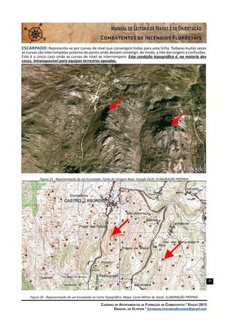 Caderno de Apontamentos de Formação de Combatentes * Edição 2013
Emanuel de Oliveira * formacao.incendiosflorestais@gmail.com
29
Escarpado: Representa-se por curvas de nível que convergem todas para uma linha. Todavia muitas vezes
as curvas são interrompidas próximo do ponto onde deviam convergir, de modo, a não dar origem a confusões.
Este é o único caso onde as curvas de nível se interrompem. Esta condição topográfica é, na maioria dos
casos, intransponível para equipas terrestres apeadas.
Figura 25 - Representação de um Escarpado. Fonte da Imagem Base: Google Earth. ELABORAÇÃO PRÓPRIA
Figura 26 - Representação de um Escarpado na Carta Topográfica. Mapa: Carta Militar do IGeoE. ELABORAÇÃO PRÓPRIA
 