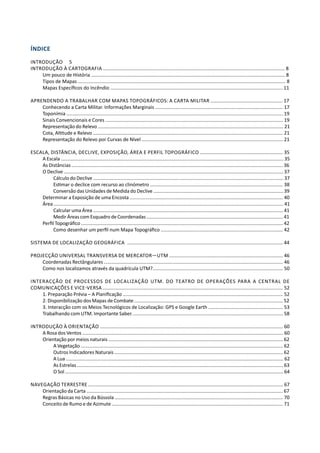 Índice
Introdução	5
INTRODUÇÃO À CARTOGRAFIA ...................................................................................................................................... 8
Um pouco de História ............................................................................................................................................... 8
Tipos de Mapas ......................................................................................................................................................... 8
Mapas Específicos do Incêndio ............................................................................................................................... 11
APRENDENDO A TRABALHAR COM MAPAS TOPOGRÁFICOS: A Carta Militar ..................................................... 17
Conhecendo a Carta Militar. Informações Marginais .............................................................................................. 17
Toponímia ................................................................................................................................................................ 19
Sinais Convencionais e Cores ................................................................................................................................... 19
Representação do Relevo ......................................................................................................................................... 21
Cota, Altitude e Relevo ............................................................................................................................................ 21
Representação do Relevo por Curvas de Nível ........................................................................................................ 21
Escala, Distância, Declive, Exposição, ÁREA e Perfil Topográfico ............................................................. 35
A Escala ..................................................................................................................................................................... 35
As Distâncias ............................................................................................................................................................ 36
O Declive .................................................................................................................................................................. 37
Cálculo do Declive ............................................................................................................................................. 37
Estimar o declice com recurso ao clinómetro .................................................................................................. 38
Conversão das Unidades de Medida do Declive ................................................................................................. 39
Determinar a Exposição de uma Encosta ................................................................................................................. 40
Área ........................................................................................................................................................................... 41
Calcular uma Área .............................................................................................................................................. 41
Medir Áreas com Esquadro de Coordenadas ........................................................................................................ 41
Perfil Topográfico ..................................................................................................................................................... 42
Como desenhar um perfil num Mapa Topográfico .......................................................................................... 42
Sistema de Localização Geográfica	 ................................................................................................................... 44
Projecção Universal Transversa de Mercator—UTM .................................................................................... 46
Coordenadas Rectângulares .................................................................................................................................... 46
Como nos localizamos através da quadrícula UTM?................................................................................................ 50
Interacção de Processos de Localização UTM. Do Teatro de Operações para a Central de
Comunicações e Vice-Versa ..................................................................................................................................... 52
1. Preparação Prévia – A Planificação ...................................................................................................................... 52
2. Disponibilização dos Mapas de Combate ............................................................................................................... 52
3. Interacção com os Meios Tecnológicos de Localização: GPS e Google Earth ....................................................... 53
Trabalhando com UTM. Importante Saber. ............................................................................................................... 58
INTRODUÇÃO À ORIENTAÇÃO ....................................................................................................................................... 60
A Rosa dos Ventos ..................................................................................................................................................... 60
Orientação por meios naturais .................................................................................................................................. 62
A Vegetação ...................................................................................................................................................... 62
Outros Indicadores Naturais ............................................................................................................................. 62
A Lua .................................................................................................................................................................. 62
As Estrelas .......................................................................................................................................................... 63
O Sol ................................................................................................................................................................... 64
Navegação Terrestre ................................................................................................................................................ 67
Orientação da Carta ................................................................................................................................................. 67
Regras Básicas no Uso da Bússola ............................................................................................................................ 70
Conceito de Rumo e de Azimute ............................................................................................................................... 71
 