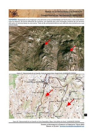 30
Caderno de Apontamentos de Formação de Combatentes * Edição 2013
Emanuel de Oliveira * formacao.incendiosflorestais@gmail.com
Esporão: Representa-se no mapa por uma série de curvas arredondadas em forma de U, com as de menor
cota no exterior. De forma diferente da cumieira, um esporão tem uma inclinação contínua de um terreno
alto para um terreno baixo ou vice-versa. Trata-se de uma proeminência num lado de uma cumieira ou a sua
extremidade.
Figura 27 - Representação de um Esporão. Fonte da Imagem Base: Google Earth. ELABORAÇÃO PRÓPRIA
Figura 28 - Representação de um Esporão na Carta Topográfica. Mapa: Carta Militar do IGeoE. ELABORAÇÃO PRÓPRIA
 