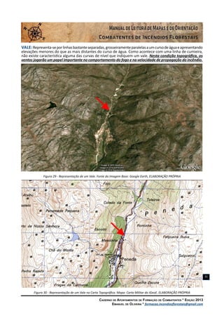 Caderno de Apontamentos de Formação de Combatentes * Edição 2013
Emanuel de Oliveira * formacao.incendiosflorestais@gmail.com
31
Vale:Representa-seporlinhasbastanteseparadas,grosseiramenteparalelasaumcursodeáguaeapresentando
elevações menores do que as mais distantes do curso de água. Como acontece com uma linha de cumieira,
não existe característica alguma das curvas de nível que indiquem um vale. Nesta condição topográfica, os
ventos jogarão um papel importante no comportamento do fogo e na velocidade de propagação do incêndio.
Figura 29 - Representação de um Vale. Fonte da Imagem Base: Google Earth, ELABORAÇÃO PRÓPRIA
Figura 30 - Representação de um Vale na Carta Topográfica. Mapa: Carta Militar do IGeoE. ELABORAÇÃO PRÓPRIA
 