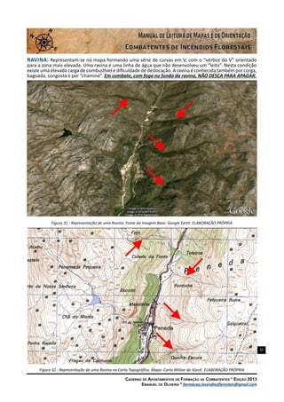 32
Caderno de Apontamentos de Formação de Combatentes * Edição 2013
Emanuel de Oliveira * formacao.incendiosflorestais@gmail.com
Ravina: Representam-se no mapa formando uma série de curvas em V, com o “vértice do V” orientado
para a zona mais elevada. Uma ravina é uma linha de água que não desenvolveu um “leito”. Nesta condição
existe uma elevada carga de combustível e dificuldade de deslocação. A ravina é conhecida também por corga,
bagoada, congosta e por “chaminé”. Em combate, com fogo no fundo da ravina, NÃO DESÇA PARA APAGAR.
Figura 31 - Representação de uma Ravina. Fonte da Imagem Base: Google Earth. ELABORAÇÃO PRÓPRIA
Figura 32 - Representação de uma Ravina na Carta Topográfica. Mapa: Carta Militar do IGeoE. ELABORAÇÃO PRÓPRIA
 