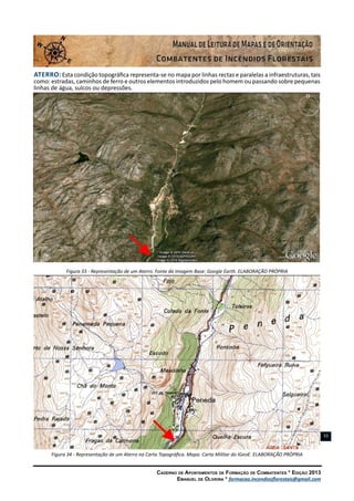Caderno de Apontamentos de Formação de Combatentes * Edição 2013
Emanuel de Oliveira * formacao.incendiosflorestais@gmail.com
33
Aterro: Esta condição topográfica representa-se no mapa por linhas rectas e paralelas a infraestruturas, tais
como: estradas, caminhos de ferro e outros elementos introduzidos pelo homem ou passando sobre pequenas
linhas de água, sulcos ou depressões.
Figura 33 - Representação de um Aterro. Fonte da Imagem Base: Google Earth. ELABORAÇÃO PRÓPRIA
Figura 34 - Representação de um Aterro na Carta Topográfica. Mapa: Carta Militar do IGeoE. ELABORAÇÃO PRÓPRIA
 