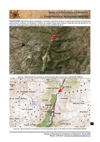 34
Caderno de Apontamentos de Formação de Combatentes * Edição 2013
Emanuel de Oliveira * formacao.incendiosflorestais@gmail.com
Desaterro: São linhas rectas e paralelas a estradas, caminhos de ferro e outros pormenores introduzidos
pelo homem, indicam um desaterro. Podem ser usados traços para indicar o lado de cima do desaterro, se
assim for, estes apontam na direcção da estrada ou do caminho de ferro.
Figura 35 - Representação de um Desaterro. Fonte da Imagem Base: Google Earth. ELABORAÇÃO PRÓPRIA
Figura 36 - Representação de um Desaterro na Carta Topográfica. Mapa: Carta Militar do IGeoE. ELABORAÇÃO PRÓPRIA
 