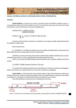 Caderno de Apontamentos de Formação de Combatentes * Edição 2013
Emanuel de Oliveira * formacao.incendiosflorestais@gmail.com
35
Escala, Distância, Declive, Exposição, ÁREA e Perfil Topográfico
A Escala
Escala Numérica: a escala de uma carta é o quociente entre uma distância medida na carta e a
correspondente distância horizontal medida no terreno. É normalmente escrita sob a forma de uma fracção
conhecida por escala numérica que constumamos designar por E.
Escala Numérica = Distância na Carta
		 	 Distância no Terreno
também E = Dc = 1 , em que m é o denominador da escala
	 Dt m
A escala numérica escreve-se sempre com a distância na carta igual à unidade, independentemente
da unidade de medida usada.
Assim escreveremos:
E = 1/25 000 ou E = 1:25 000, para significar que uma unidade de medida sobre a carta equivale a 25
000 unidades da mesma medida sobre o terreno (na horizontal).
A distância no terreno entre dois pontos pode ser determinada medindo a distância entre as repre-
sentações desses pontos na carta e multiplicando-a pelo denominador da escala.
Assim, se numa carta 1/25 000 a distância entre dois pontos for de 5 unidades, a distância no terreno
será de:
5 x 25 000 = 125 000 unidades de distância no terreno.
Se a distância de medida do problema acima indicado fosse o milímetro, centímetro ou polegada, a
distância no terreno viria, respectivamente, em milímetros, centímetros ou polegadas.
Escala Gráfica: na maior parte das cartas militares pode-se seguir outro método para determinar
distâncias no terreno, usando a chamada escala gráfica. Esta é uma régua impressa na carta, por meio da qual
uma distância na carta pode ser medida directamente como distância real no terreno.
Para medir distâncias na carta recorre-se à utilização do curvímetro.
Figura 37 - Exemplo de uma Escala Gráfica numa Carta Topográfica. Composição da Escala Gráfica. ELABORAÇÃO PRÓPRIA
 