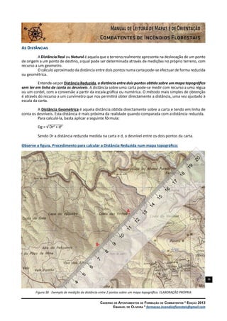 36
Caderno de Apontamentos de Formação de Combatentes * Edição 2013
Emanuel de Oliveira * formacao.incendiosflorestais@gmail.com
As Distâncias
A Distância Real ou Natural é aquela que o terreno realmente apresenta na deslocação de um ponto
de origem a um ponto de destino, a qual pode ser determinada através de medições no próprio terreno, com
recurso a um geometro.
O cálculo aproximado da distância entre dois pontos numa carta pode-se efectuar de forma reduzida
ou geométrica.
Entende-se por Distância Reduzida, a distância entre dois pontos obtida sobre um mapa topográfico
sem ter em linha de conta os desníveis. A distância sobre uma carta pode-se medir com recurso a uma régua
ou um cordel, com a conversão a partir da escala gráfica ou numérica. O método mais simples de obtenção
é através do recurso a um curvímetro que nos permitirá obter directamente a distância, uma vez ajustado à
escala da carta.
A Distância Geométrica é aquela distância obtida directamente sobre a carta e tendo em linha de
conta os desníveis. Esta distância é mais próxima da realidade quando comparada com a distância reduzida.
Para calculá-la, basta aplicar a seguinte fórmula:
Dg = √ Dr2
+ d2
Sendo Dr a distância reduzida medida na carta e d, o desnível entre os dois pontos da carta.
Observe a figura. Procedimento para calcular a Distância Reduzida num mapa topográfico:
Figura 38 - Exemplo de medição da distância entre 2 pontos sobre um mapa topográfico. ELABORAÇÃO PRÓPRIA
 